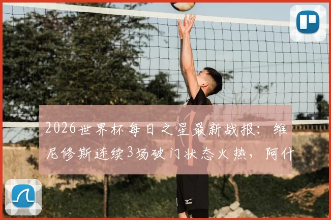2026世界杯每日之星最新战报：维尼修斯连续3场破门状态火热，阿什拉夫传射主导关键逆转