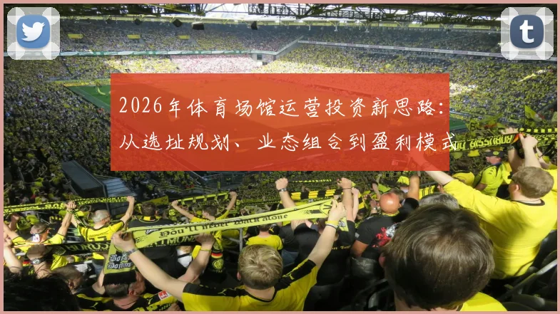 2026年体育场馆运营投资新思路：从选址规划、业态组合到盈利模式，商业地产与企业战略落地全指南