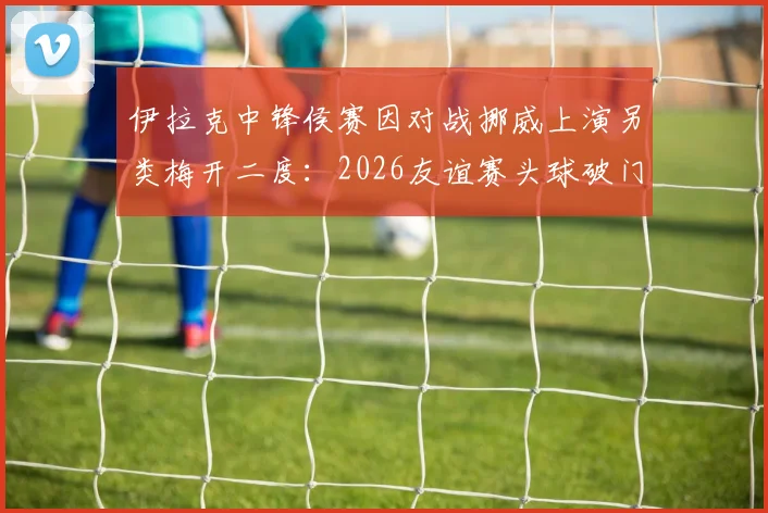 伊拉克中锋侯赛因对战挪威上演另类梅开二度：2026友谊赛头球破门+乌龙球全记录