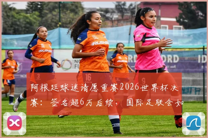 阿根廷球迷请愿重赛2026世界杯决赛：签名超6万后续，国际足联会如何回应与处理