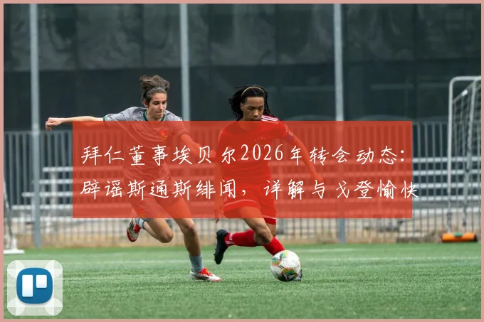 拜仁董事埃贝尔2026年转会动态:辟谣斯通斯绯闻,详解与戈登愉快交流内容