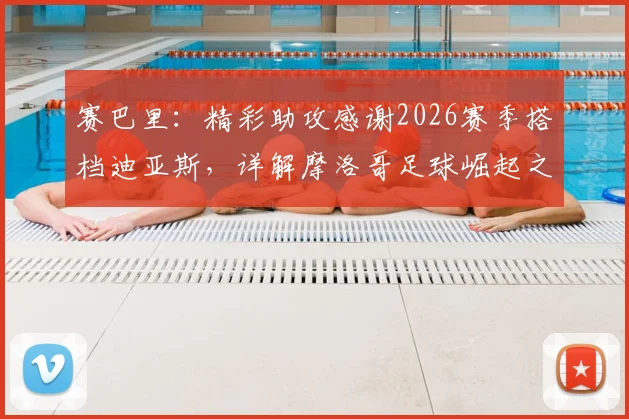 赛巴里：精彩助攻感谢2026赛季搭档迪亚斯，详解摩洛哥足球崛起之路与未来展望