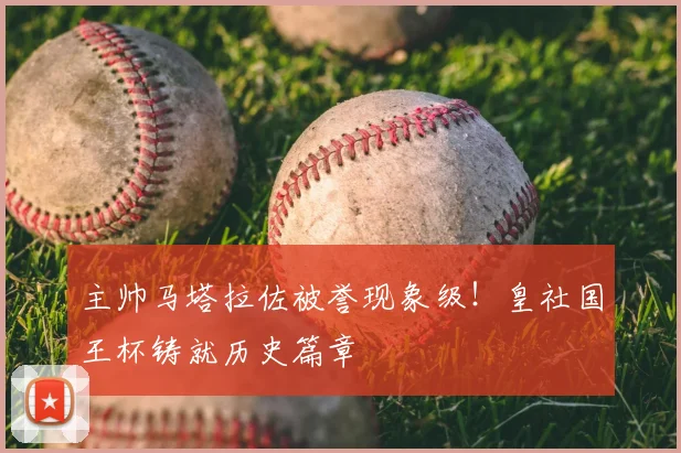 主帅马塔拉佐被誉现象级!皇社国王杯铸就历史篇章