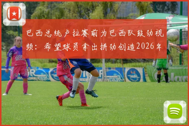巴西总统卢拉赛前为巴西队鼓劲视频：希望球员拿出拼劲创造2026年佳绩，附讲话全文内容解读