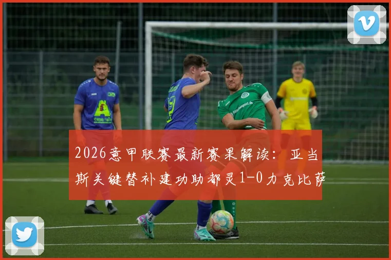 2026意甲联赛最新赛果解读：亚当斯关键替补建功助都灵1-0力克比萨，赛事回顾与战术分析