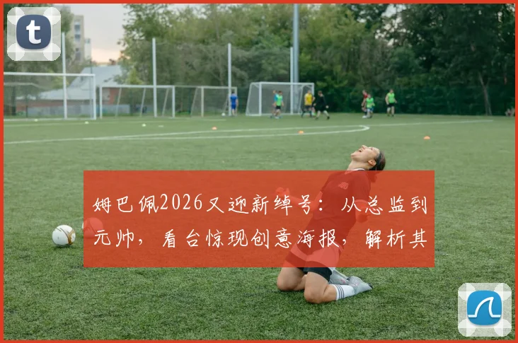 姆巴佩2026又迎新绰号：从总监到元帅，看台惊现创意海报，解析其背后含义