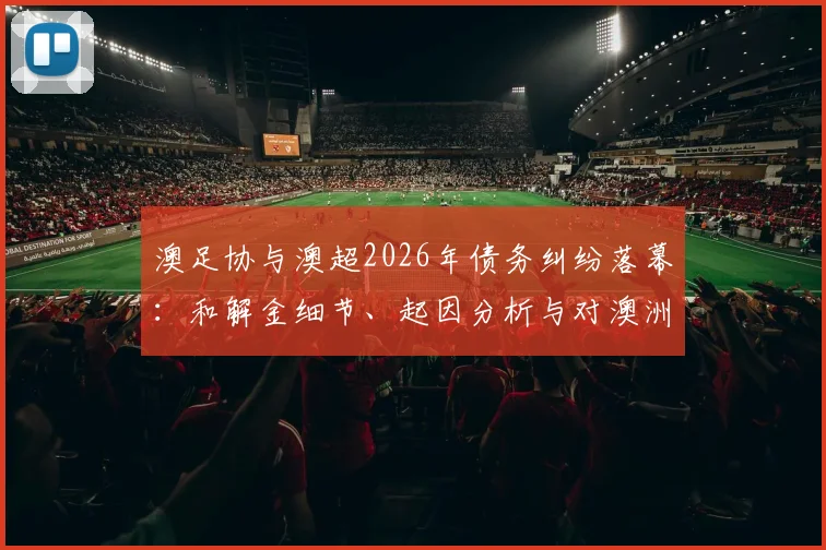 澳足协与澳超2026年债务纠纷落幕:和解金细节、起因分析与对澳洲足球未来影响解读
