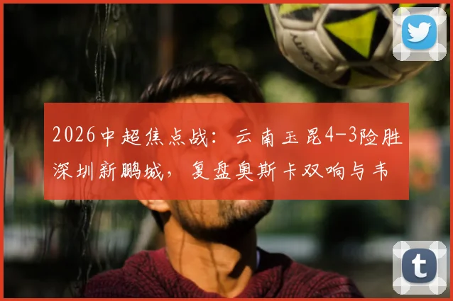 2026中超焦点战：云南玉昆4-3险胜深圳新鹏城，复盘奥斯卡双响与韦斯利关键传射