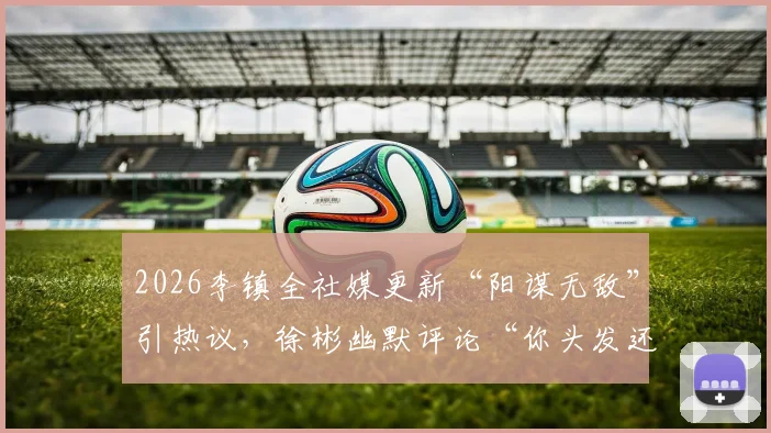 2026李镇全社媒更新“阳谋无敌”引热议，徐彬幽默评论“你头发还是多”背后的故事