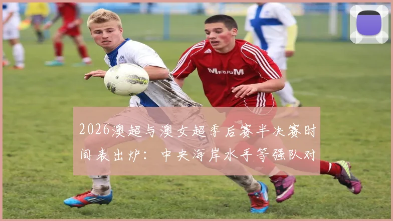 2026澳超与澳女超季后赛半决赛时间表出炉：中央海岸水手等强队对决直播指南，附完整对阵与观赛平台