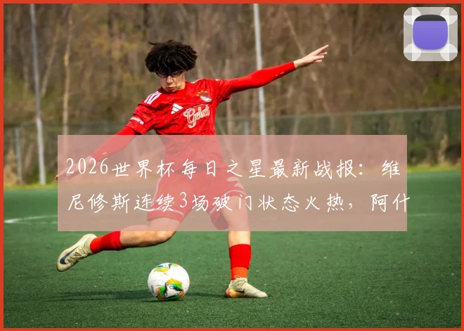 2026世界杯每日之星最新战报：维尼修斯连续3场破门状态火热，阿什拉夫传射主导关键逆转