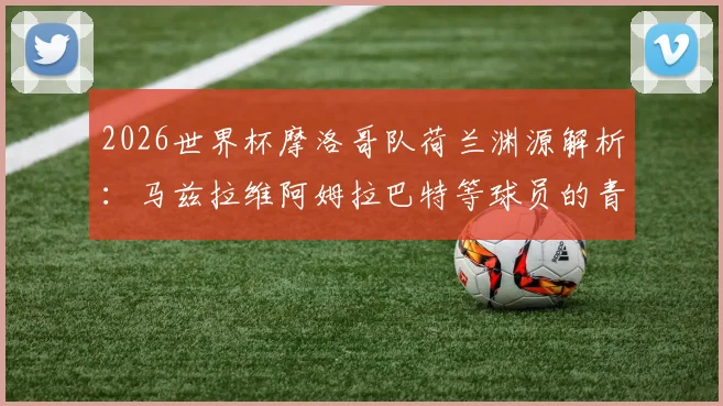 2026世界杯摩洛哥队荷兰渊源解析:马兹拉维阿姆拉巴特等球员的青训背景与双重文化影响