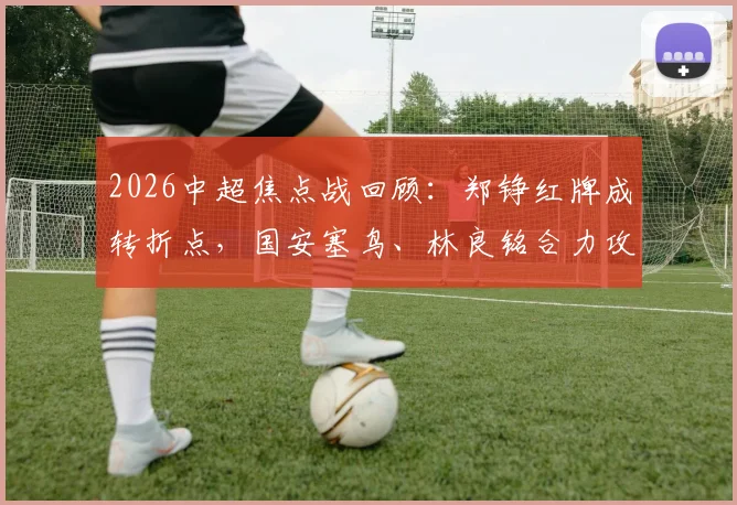 2026中超焦点战回顾：郑铮红牌成转折点，国安塞鸟、林良铭合力攻破十人泰山