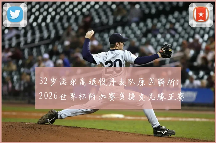 32岁诺尔高退役丹麦队原因解析:2026世界杯附加赛负捷克无缘正赛,国家队生涯影响几何