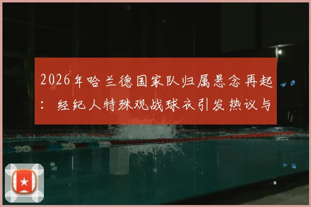 2026年哈兰德国家队归属悬念再起：经纪人特殊观战球衣引发热议与深度分析