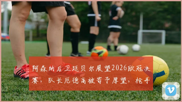 阿森纳后卫廷贝尔展望2026欧冠决赛，队长厄德高被寄予厚望，枪手新赛季能否更上一层楼？