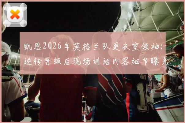 凯恩2026年英格兰队更衣室领袖：逆转晋级后现场训话内容细节曝光，分析其核心作用