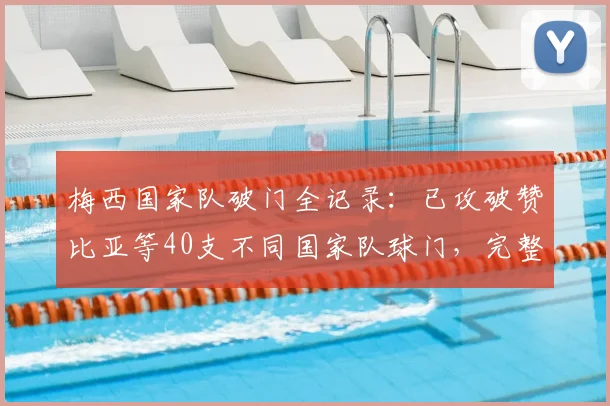 梅西国家队破门全记录:已攻破赞比亚等40支不同国家队球门,完整对手名单与数据深度解析