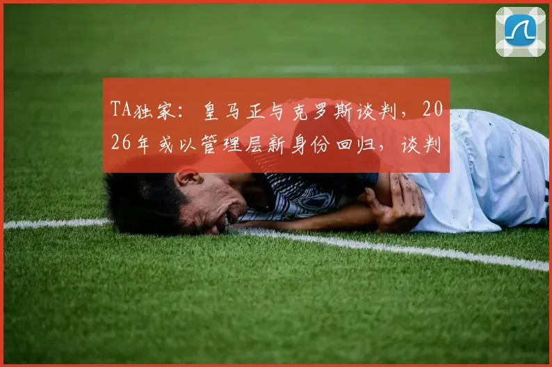 TA独家：皇马正与克罗斯谈判，2026年或以管理层新身份回归，谈判最新进展解析