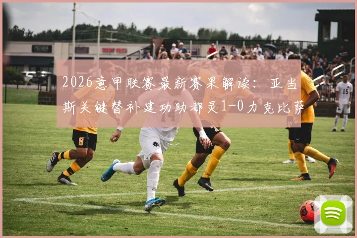 2026意甲联赛最新赛果解读:亚当斯关键替补建功助都灵1-0力克比萨,赛事回顾与战术分析