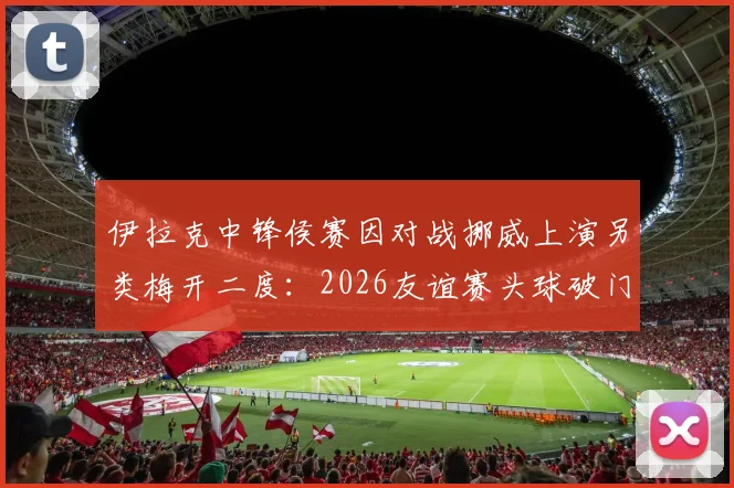 伊拉克中锋侯赛因对战挪威上演另类梅开二度：2026友谊赛头球破门+乌龙球全记录