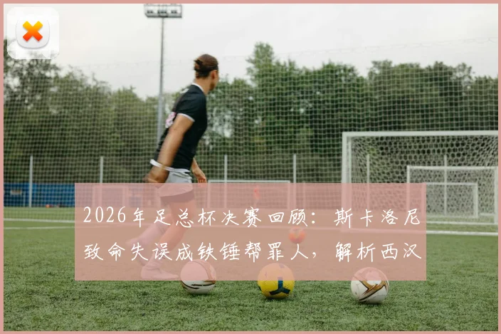 2026年足总杯决赛回顾:斯卡洛尼致命失误成铁锤帮罪人,解析西汉姆联痛失冠军的遗憾瞬间与历史教训