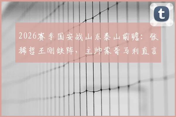 2026赛季国安战山东泰山前瞻：张稀哲王刚缺阵，主帅蒙哥马利直言对手实力强劲