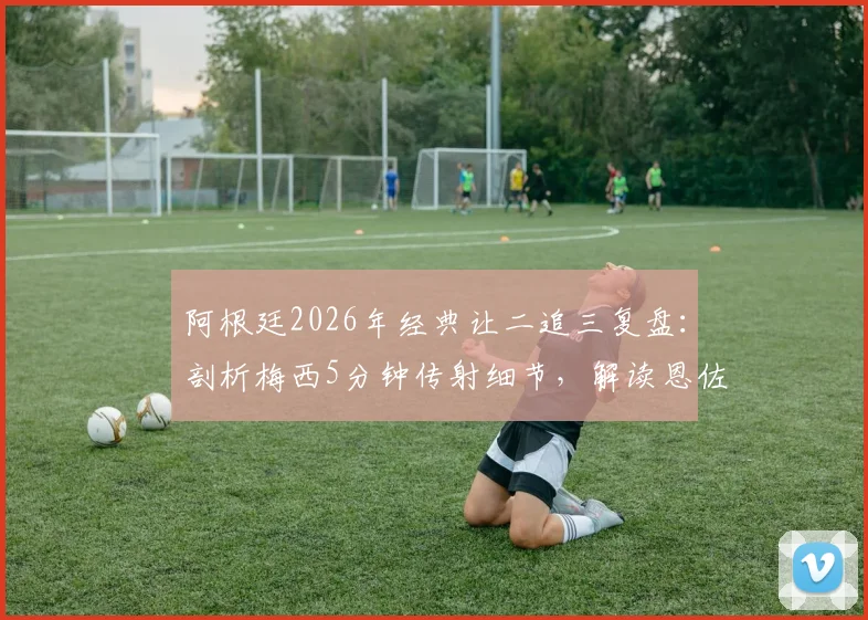 阿根廷2026年经典让二追三复盘:剖析梅西5分钟传射细节,解读恩佐绝杀球争议全过程