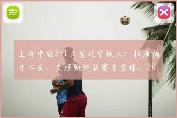 上海申花3-1力克辽宁铁人：拉唐梅开二度，金顺凯斩获赛季首球，2026中超关键战复盘