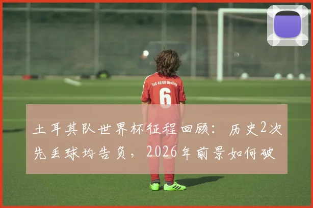土耳其队世界杯征程回顾:历史2次先丢球均告负,2026年前景如何破局?