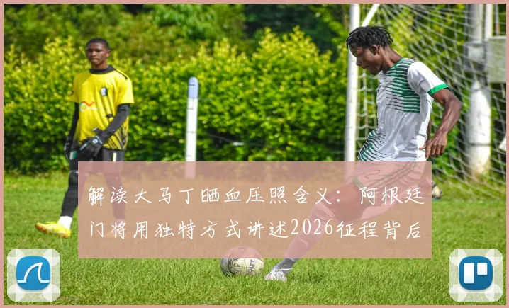 解读大马丁晒血压照含义:阿根廷门将用独特方式讲述2026征程背后故事,球迷直呼真实