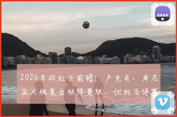 2026年双红会前瞻:卢克肖、库尼亚火线复出助阵曼联,但利马停赛成后防隐患