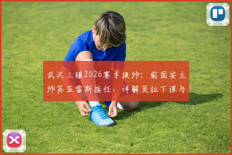 武汉三镇2026赛季换帅：前国安主帅苏亚雷斯接任，详解莫拉下课与新帅执教前景