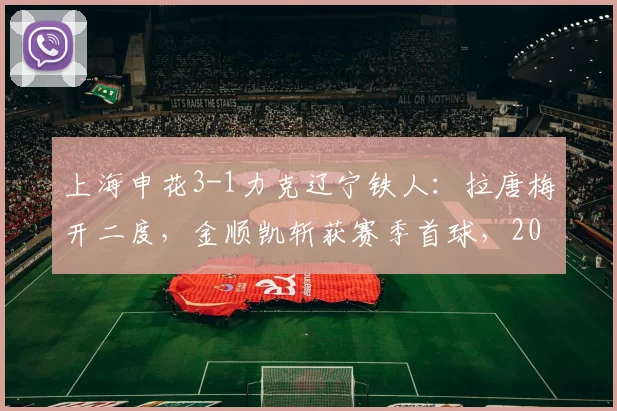 上海申花3-1力克辽宁铁人:拉唐梅开二度,金顺凯斩获赛季首球,2026中超关键战复盘