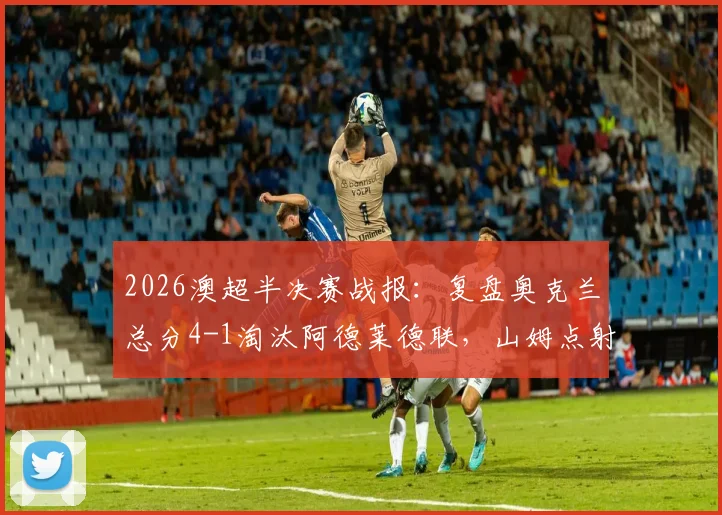2026澳超半决赛战报：复盘奥克兰总分4-1淘汰阿德莱德联，山姆点射定乾坤晋级决赛之路