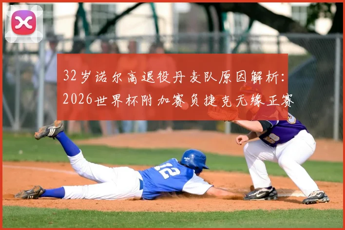32岁诺尔高退役丹麦队原因解析：2026世界杯附加赛负捷克无缘正赛，国家队生涯影响几何