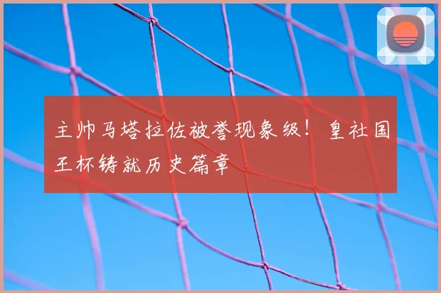 主帅马塔拉佐被誉现象级！皇社国王杯铸就历史篇章