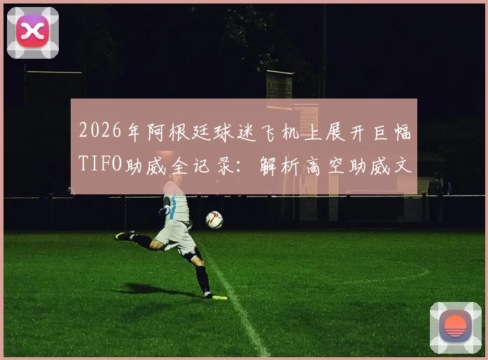2026年阿根廷球迷飞机上展开巨幅TIFO助威全记录:解析高空助威文化与传统差异