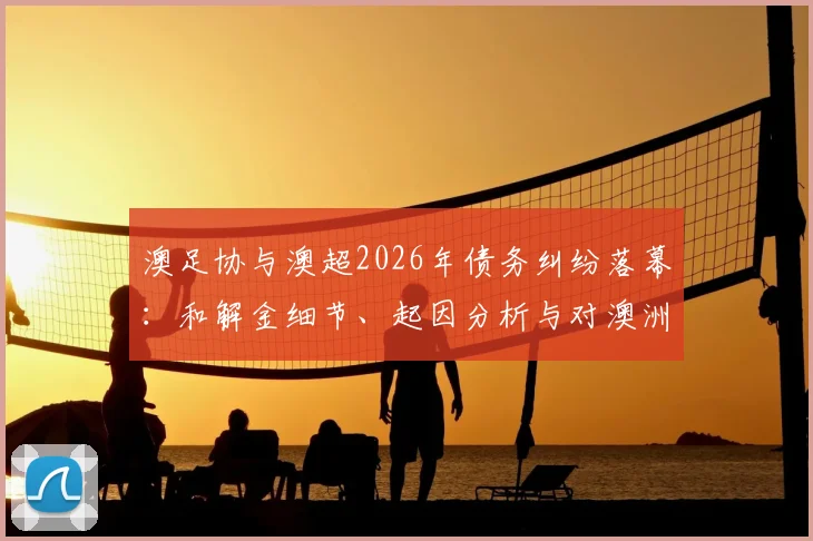 澳足协与澳超2026年债务纠纷落幕：和解金细节、起因分析与对澳洲足球未来影响解读
