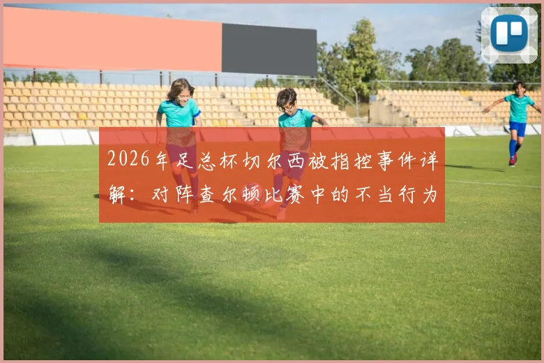 2026年足总杯切尔西被指控事件详解：对阵查尔顿比赛中的不当行为具体原因、潜在处罚及历史同类案例回顾