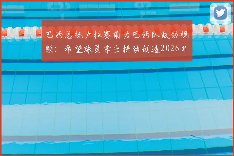 巴西总统卢拉赛前为巴西队鼓劲视频：希望球员拿出拼劲创造2026年佳绩，附讲话全文内容解读