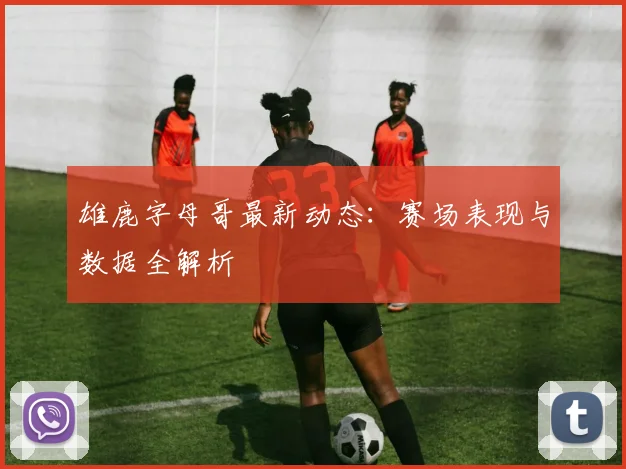 雄鹿字母哥最新动态：赛场表现与数据全解析