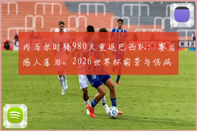 内马尔时隔980天重返巴西队:赛后感人落泪,2026世界杯前景与伤病恢复深度解读