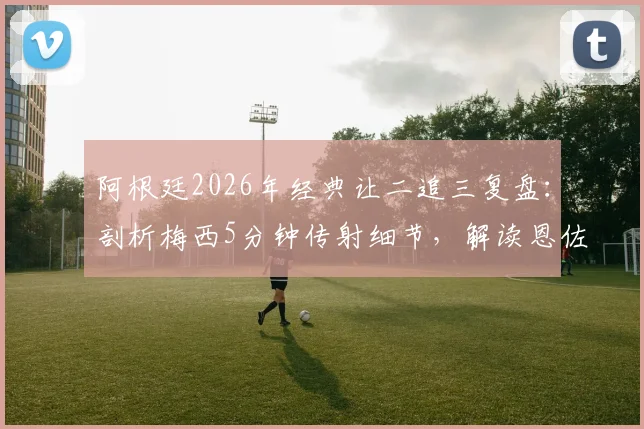 阿根廷2026年经典让二追三复盘:剖析梅西5分钟传射细节,解读恩佐绝杀球争议全过程