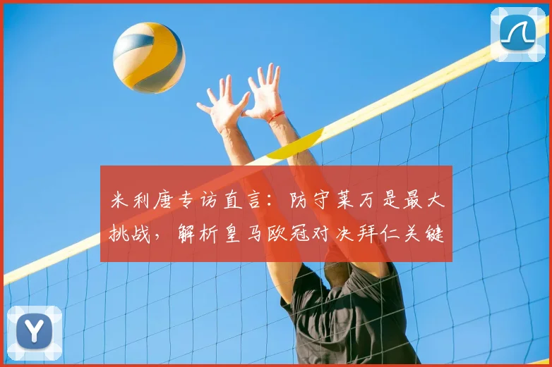 米利唐专访直言：防守莱万是最大挑战，解析皇马欧冠对决拜仁关键，并分享最难缠前锋排名