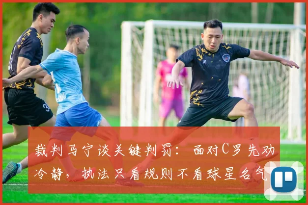 裁判马宁谈关键判罚：面对C罗先劝冷静，执法只看规则不看球星名气，2026争议事件回顾