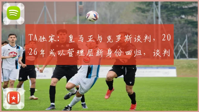 TA独家：皇马正与克罗斯谈判，2026年或以管理层新身份回归，谈判最新进展解析