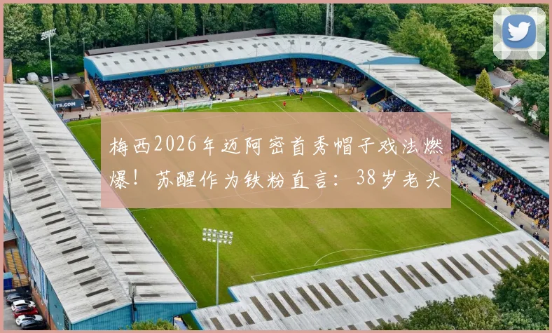 梅西2026年迈阿密首秀帽子戏法燃爆！苏醒作为铁粉直言：38岁老头就该这么踢？