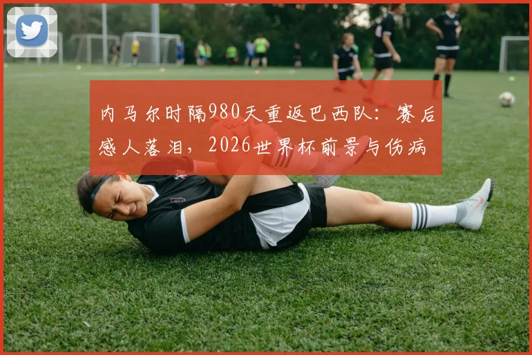 内马尔时隔980天重返巴西队:赛后感人落泪,2026世界杯前景与伤病恢复深度解读