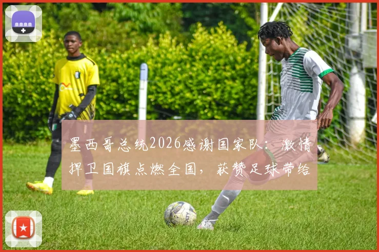 墨西哥总统2026感谢国家队：激情捍卫国旗点燃全国，获赞足球带给国民信心与欢乐